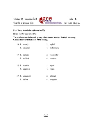 รหัสวิชา 85 ความถนัดทั่วไป                                      หน้า 6
วันเสาร์ท่ี 6 มีนาคม 2553                                เวลา 10.00 - 11.30 น.

Part Two: Vocabulary (Items 16-27)
Items 16-19: Odd One Out
Three of the words in each group relate to one another in their meaning.
Choose the word that does NOT belong.

   16. 1. trendy                      2. stylish
       3. original                    4. fashionable


   17. 1. refrain                     2. reconsider
       3. rethink                     4. reassess


   18. 1. consent                     2. agree
       3. approve                     4. reject


   19. 1. endeavor                    2. attempt
       3. effort                      4. progress
 