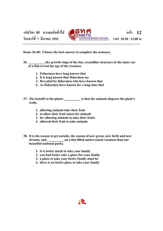 รหัสวิชา 85 ความถนัดทั่วไป หนา
วันเสารที่ 7 มีนาคม 2552 เวลา 10.30 - 12.00 น.
12
Items 36-40: Choose the best answer to complete the sentence.
36. __________the growth rings of the tiny crystalline structure in the inner ear
of a fish reveal the age of the creature.
1. Fishermen have long known that
2. It is long known that fishermen see
3. Revealed by fishermen who have known that
4. As fishermen have known for a long time that
37. The benefit to the plants __________ is that the animals disperse the plant’s
seeds.
1. allowing animals take their fruit
2. to allow their fruit taken for animals
3. for allowing animals to take their fruits
4. allowed their fruit to take animals
38. It is the season to get outside, the season of new green, new birth and new
dreams, and __________ on a fun-filled nature-touch vacation than our
beautiful national parks.
1. it is better much to take your family
2. you had better take a place for your family
3. a place to take your better family must be
4. there is no better place to take your family
 