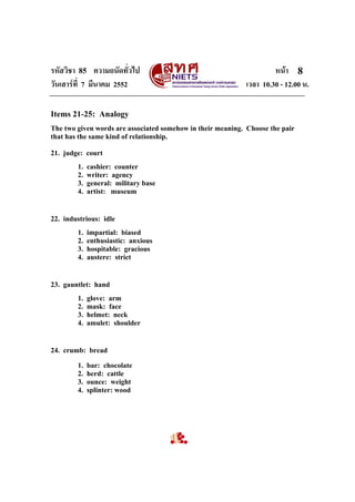 รหัสวิชา 85 ความถนัดทั่วไป หนา
วันเสารที่ 7 มีนาคม 2552 เวลา 10.30 - 12.00 น.
8
Items 21-25: Analogy
The two given words are associated somehow in their meaning. Choose the pair
that has the same kind of relationship.
21. judge: court
1. cashier: counter
2. writer: agency
3. general: military base
4. artist: museum
22. industrious: idle
1. impartial: biased
2. enthusiastic: anxious
3. hospitable: gracious
4. austere: strict
23. gauntlet: hand
1. glove: arm
2. mask: face
3. helmet: neck
4. amulet: shoulder
24. crumb: bread
1. bar: chocolate
2. herd: cattle
3. ounce: weight
4. splinter: wood
 