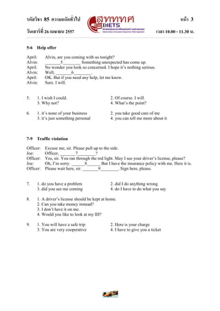 รหัสวิชา 85 ความถนัดทั่วไป หน้า 3
วันเสาร์ที่ 26 เมษายน 2557 เวลา 10.00 - 11.30 น.
5-6 Help offer
April: Alvin, are you coming with us tonight?
Alvin: _______5________ Something unexpected has come up.
April: No wonder you look so concerned. I hope it‟s nothing serious.
Alvin: Well, _______6________.
April: OK. But if you need any help, let me know.
Alvin: Sure. I will.
5. 1. I wish I could. 2. Of course. I will.
3. Why not? 4. What‟s the point?
6. 1. it‟s none of your business 2. you take good care of me
3. it‟s just something personal 4. you can tell me more about it
7-9 Traffic violation
Officer: Excuse me, sir. Please pull up to the side.
Joe: Officer, _______7________?
Officer: Yes, sir. You ran through the red light. May I see your driver‟s license, please?
Joe: Oh, I‟m sorry. ______8______ But I have the insurance policy with me. Here it is.
Officer: Please wait here, sir. _______9________. Sign here, please.
7. 1. do you have a problem 2. did I do anything wrong
3. did you see me coming 4. do I have to do what you say
8. 1. A driver‟s license should be kept at home.
2. Can you take money instead?
3. I don‟t have it on me.
4. Would you like to look at my ID?
9. 1. You will have a safe trip 2. Here is your charge
3. You are very cooperative 4. I have to give you a ticket
 