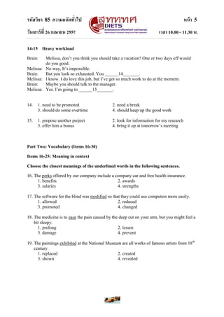 รหัสวิชา 85 ความถนัดทั่วไป หน้า 5
วันเสาร์ที่ 26 เมษายน 2557 เวลา 10.00 - 11.30 น.
14-15 Heavy workload
Brain: Melissa, don‟t you think you should take a vacation? One or two days off would
do you good.
Melissa: No way, It‟s impossible.
Brain: But you look so exhausted. You ______14_______.
Melissa: I know. I do love this job, but I‟ve got so much work to do at the moment.
Brain: Maybe you should talk to the manager.
Melissa: Yes. I‟m going to ______15_______.
14. 1. need to be promoted 2. need a break
3. should do some overtime 4. should keep up the good work
15. 1. propose another project 2. look for information for my research
3. offer him a bonus 4. bring it up at tomorrow‟s meeting
Part Two: Vocabulary (Items 16-30)
Items 16-25: Meaning in context
Choose the closest meanings of the underlined words in the following sentences.
16. The perks offered by our company include a company car and free health insurance.
1. benefits 2. awards
3. salaries 4. strengths
17. The software for the blind was modified so that they could use computers more easily.
1. allowed 2. reduced
3. promoted 4. changed
18. The medicine is to ease the pain caused by the deep cut on your arm, but you might feel a
bit sleepy.
1. prolong 2. lessen
3. damage 4. prevent
19. The paintings exhibited at the National Museum are all works of famous artists from 18th
century.
1. replaced 2. created
3. shown 4. revealed
 