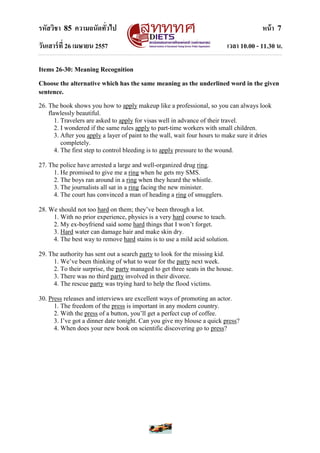 รหัสวิชา 85 ความถนัดทั่วไป หน้า 7
วันเสาร์ที่ 26 เมษายน 2557 เวลา 10.00 - 11.30 น.
Items 26-30: Meaning Recognition
Choose the alternative which has the same meaning as the underlined word in the given
sentence.
26. The book shows you how to apply makeup like a professional, so you can always look
flawlessly beautiful.
1. Travelers are asked to apply for visas well in advance of their travel.
2. I wondered if the same rules apply to part-time workers with small children.
3. After you apply a layer of paint to the wall, wait four hours to make sure it dries
completely.
4. The first step to control bleeding is to apply pressure to the wound.
27. The police have arrested a large and well-organized drug ring.
1. He promised to give me a ring when he gets my SMS.
2. The boys ran around in a ring when they heard the whistle.
3. The journalists all sat in a ring facing the new minister.
4. The court has convinced a man of heading a ring of smugglers.
28. We should not too hard on them; they‟ve been through a lot.
1. With no prior experience, physics is a very hard course to teach.
2. My ex-boyfriend said some hard things that I won‟t forget.
3. Hard water can damage hair and make skin dry.
4. The best way to remove hard stains is to use a mild acid solution.
29. The authority has sent out a search party to look for the missing kid.
1. We‟ve been thinking of what to wear for the party next week.
2. To their surprise, the party managed to get three seats in the house.
3. There was no third party involved in their divorce.
4. The rescue party was trying hard to help the flood victims.
30. Press releases and interviews are excellent ways of promoting an actor.
1. The freedom of the press is important in any modern country.
2. With the press of a button, you‟ll get a perfect cup of coffee.
3. I‟ve got a dinner date tonight. Can you give my blouse a quick press?
4. When does your new book on scientific discovering go to press?
 