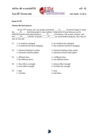 รหัสวิชา 85 ความถนัดทั่วไป หน้า 12
วันเสาร์ที่ 7 มีนาคม 2558 เวลา 10.00 - 11.30 น.
Items 51-55
Choose the best answer.
In the 19th
century, the way people used herbs ____51_____. Scientists began to study
the _____52_____ that help people to stay healthy. Using herbs to treat illnesses can be
difficult because each plant produces _____53_____ of medicine. The season, climate, and
soil _____54_____ of herbs. If people _____55_____ too much herbal medicine, they may be
sick or even die.
51. 1. as medicine changed 2. for medicine has changed
3. to medicine has been changing 4. like medicine had been changing
52. 1. chemical finding in a plant 2. chemical finding inside a plant
3. chemicals found in plants 4. chemicals found inside plants
53. 1. different dose 2. a different dose
3. the different doses 4. any different doses
54. 1. they affect a strength 2. almost affect strength
3. most affect strength 4. all affect the strength
55. 1. take 2. took
3. will take 4. had taken
 