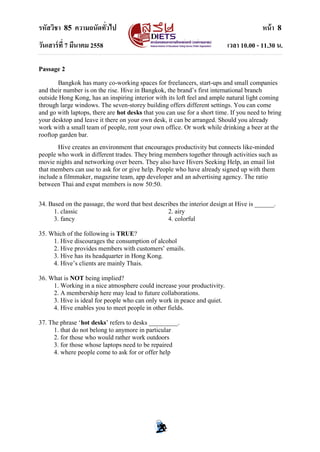 รหัสวิชา 85 ความถนัดทั่วไป หน้า 8
วันเสาร์ที่ 7 มีนาคม 2558 เวลา 10.00 - 11.30 น.
Passage 2
Bangkok has many co-working spaces for freelancers, start-ups and small companies
and their number is on the rise. Hive in Bangkok, the brand‟s first international branch
outside Hong Kong, has an inspiring interior with its loft feel and ample natural light coming
through large windows. The seven-storey building offers different settings. You can come
and go with laptops, there are hot desks that you can use for a short time. If you need to bring
your desktop and leave it there on your own desk, it can be arranged. Should you already
work with a small team of people, rent your own office. Or work while drinking a beer at the
rooftop garden bar.
Hive creates an environment that encourages productivity but connects like-minded
people who work in different trades. They bring members together through activities such as
movie nights and networking over beers. They also have Hivers Seeking Help, an email list
that members can use to ask for or give help. People who have already signed up with them
include a filmmaker, magazine team, app developer and an advertising agency. The ratio
between Thai and expat members is now 50:50.
34. Based on the passage, the word that best describes the interior design at Hive is ______.
1. classic 2. airy
3. fancy 4. colorful
35. Which of the following is TRUE?
1. Hive discourages the consumption of alcohol
2. Hive provides members with customers‟ emails.
3. Hive has its headquarter in Hong Kong.
4. Hive‟s clients are mainly Thais.
36. What is NOT being implied?
1. Working in a nice atmosphere could increase your productivity.
2. A membership here may lead to future collaborations.
3. Hive is ideal for people who can only work in peace and quiet.
4. Hive enables you to meet people in other fields.
37. The phrase „hot desks‟ refers to desks _________.
1. that do not belong to anymore in particular
2. for those who would rather work outdoors
3. for those whose laptops need to be repaired
4. where people come to ask for or offer help
 