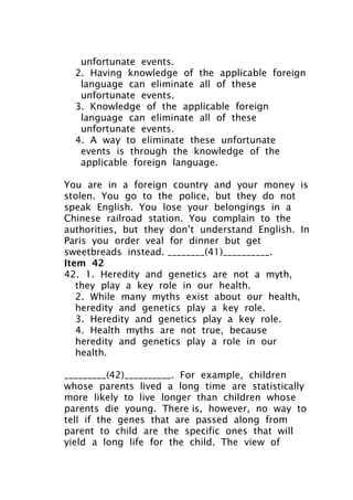 unfortunate events.
2. Having knowledge of the applicable foreign
language can eliminate all of these
unfortunate events.
3. Knowledge of the applicable foreign
language can eliminate all of these
unfortunate events.
4. A way to eliminate these unfortunate
events is through the knowledge of the
applicable foreign language.
You are in a foreign country and your money is
stolen. You go to the police, but they do not
speak English. You lose your belongings in a
Chinese railroad station. You complain to the
authorities, but they don’t understand English. In
Paris you order veal for dinner but get
sweetbreads instead. ________(41)__________.
Item 42
42. 1. Heredity and genetics are not a myth,
they play a key role in our health.
2. While many myths exist about our health,
heredity and genetics play a key role.
3. Heredity and genetics play a key role.
4. Health myths are not true, because
heredity and genetics play a role in our
health.
_________(42)__________. For example, children
whose parents lived a long time are statistically
more likely to live longer than children whose
parents die young. There is, however, no way to
tell if the genes that are passed along from
parent to child are the specific ones that will
yield a long life for the child. The view of
 