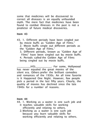 some that medicines will be discovered to
correct all diseases is an equally unfounded
myth. The mere fact that medicines have been
found to combat illnesses in the past is not a
predictor of future medical discoveries.
Item 43
43. 1. Different periods have been singled out
by movie buffs as “Golden Age of Films.”
2. Movie buffs single out different periods as
the “Golden Age of Films.”
3. Different periods, known as “Golden Age of
Films” have been singled out by movie buffs.
4. Periods called the Golden Age of Films
being singled out by movie buffs.
___________(43)_____________. For some, Hollywood
has never equaled the great movies of the
silent era. Others prefer the brilliant comedies
and romances of the 1930s. An all time favorite
is It Happened One Night. However, few people
pick a period in the last fifty years. Clearly, the
quality of movies has declined since the late
1940s for a number of reasons.
Item 44
44. 1. Working as a waiter is one such job and
it teaches valuable skills for working
efficiently and relating to others.
2. Working as a waiter is one such job
because you learn valuable skills for
working efficiently and relating to others.
 