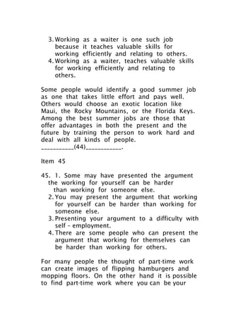 3. Working as a waiter is one such job
because it teaches valuable skills for
working efficiently and relating to others.
4. Working as a waiter, teaches valuable skills
for working efficiently and relating to
others.
Some people would identify a good summer job
as one that takes little effort and pays well.
Others would choose an exotic location like
Maui, the Rocky Mountains, or the Florida Keys.
Among the best summer jobs are those that
offer advantages in both the present and the
future by training the person to work hard and
deal with all kinds of people.
___________(44)____________.
Item 45
45. 1. Some may have presented the argument
the working for yourself can be harder
than working for someone else.
2. You may present the argument that working
for yourself can be harder than working for
someone else.
3. Presenting your argument to a difficulty with
self – employment.
4. There are some people who can present the
argument that working for themselves can
be harder than working for others.
For many people the thought of part-time work
can create images of flipping hamburgers and
mopping floors. On the other hand it is possible
to find part-time work where you can be your
 