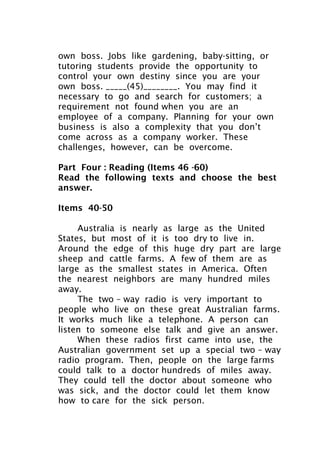 own boss. Jobs like gardening, baby-sitting, or
tutoring students provide the opportunity to
control your own destiny since you are your
own boss. _____(45)________. You may find it
necessary to go and search for customers; a
requirement not found when you are an
employee of a company. Planning for your own
business is also a complexity that you don’t
come across as a company worker. These
challenges, however, can be overcome.
Part Four : Reading (Items 46 -60)
Read the following texts and choose the best
answer.
Items 40-50
Australia is nearly as large as the United
States, but most of it is too dry to live in.
Around the edge of this huge dry part are large
sheep and cattle farms. A few of them are as
large as the smallest states in America. Often
the nearest neighbors are many hundred miles
away.
The two – way radio is very important to
people who live on these great Australian farms.
It works much like a telephone. A person can
listen to someone else talk and give an answer.
When these radios first came into use, the
Australian government set up a special two – way
radio program. Then, people on the large farms
could talk to a doctor hundreds of miles away.
They could tell the doctor about someone who
was sick, and the doctor could let them know
how to care for the sick person.
 