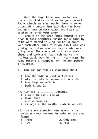 Since the large farms were so far from
towns, the children could not to go to school.
Radio schools were set up for them in some
places. At a certain time each day, the boys
and girls turn on their radios and listen to
teachers in cities miles away.
Families on the large farms wanted to give
news to their neighbors. “Round robin” talks by
radio were started to keep families in touch
with each other. They could talk about who was
getting married or who was sick or who was
going away. The men could talk about their
sheep and cattle and how much money the
markets would pay for them. In many ways the
radio became a newspaper for the farm people
of Australia.
46. This passage tells us something about
_____________.
1. how the radio is used in Australia
2. why the radio is important in Australia
3. how large Australia is
4. both 1. and 2.
47. Australia is ___________ America.
1. almost the same size as
2. larger than
3. just as large as
4. as large as the smallest state in America
48. How many examples were given by the
writer to show the use for radio on the great
farms?
1. Three 2. Only one.
3. Two 4. Four
 