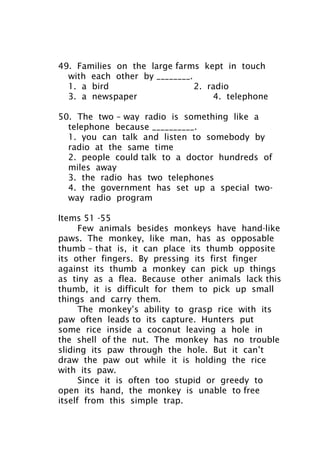 49. Families on the large farms kept in touch
with each other by ________.
1. a bird 2. radio
3. a newspaper 4. telephone
50. The two – way radio is something like a
telephone because __________.
1. you can talk and listen to somebody by
radio at the same time
2. people could talk to a doctor hundreds of
miles away
3. the radio has two telephones
4. the government has set up a special two-
way radio program
Items 51 -55
Few animals besides monkeys have hand-like
paws. The monkey, like man, has as opposable
thumb – that is, it can place its thumb opposite
its other fingers. By pressing its first finger
against its thumb a monkey can pick up things
as tiny as a flea. Because other animals lack this
thumb, it is difficult for them to pick up small
things and carry them.
The monkey’s ability to grasp rice with its
paw often leads to its capture. Hunters put
some rice inside a coconut leaving a hole in
the shell of the nut. The monkey has no trouble
sliding its paw through the hole. But it can’t
draw the paw out while it is holding the rice
with its paw.
Since it is often too stupid or greedy to
open its hand, the monkey is unable to free
itself from this simple trap.
 