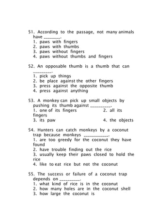 51. According to the passage, not many animals
have ________.
1. paws with fingers
2. paws with thumbs
3. paws without fingers
4. paws without thumbs and fingers
52. An opposable thumb is a thumb that can
_________.
1. pick up things
2. be place against the other fingers
3. press against the opposite thumb
4. press against anything
53. A monkey can pick up small objects by
pushing its thumb against __________.
1. one of its fingers 2. all its
fingers
3. its paw 4. the objects
54. Hunters can catch monkeys by a coconut
trap because monkeys ____________.
1. are too greedy for the coconut they have
found
2. have trouble finding out the rice
3. usually keep their paws closed to hold the
rice
4. like to eat rice but not the coconut
55. The success or failure of a coconut trap
depends on __________.
1. what kind of rice is in the coconut
2. how many holes are in the coconut shell
3. how large the coconut is
 