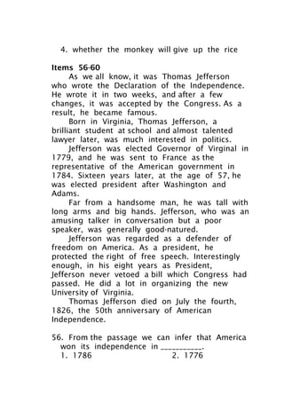 4. whether the monkey will give up the rice
Items 56-60
As we all know, it was Thomas Jefferson
who wrote the Declaration of the Independence.
He wrote it in two weeks, and after a few
changes, it was accepted by the Congress. As a
result, he became famous.
Born in Virginia, Thomas Jefferson, a
brilliant student at school and almost talented
lawyer later, was much interested in politics.
Jefferson was elected Governor of Virginal in
1779, and he was sent to France as the
representative of the American government in
1784. Sixteen years later, at the age of 57, he
was elected president after Washington and
Adams.
Far from a handsome man, he was tall with
long arms and big hands. Jefferson, who was an
amusing talker in conversation but a poor
speaker, was generally good-natured.
Jefferson was regarded as a defender of
freedom on America. As a president, he
protected the right of free speech. Interestingly
enough, in his eight years as President,
Jefferson never vetoed a bill which Congress had
passed. He did a lot in organizing the new
University of Virginia.
Thomas Jefferson died on July the fourth,
1826, the 50th anniversary of American
Independence.
56. From the passage we can infer that America
won its independence in ___________.
1. 1786 2. 1776
 