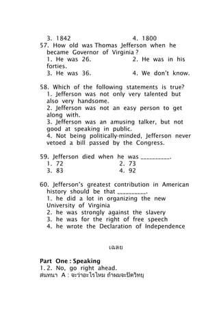 3. 1842 4. 1800
57. How old was Thomas Jefferson when he
became Governor of Virginia ?
1. He was 26. 2. He was in his
forties.
3. He was 36. 4. We don’t know.
58. Which of the following statements is true?
1. Jefferson was not only very talented but
also very handsome.
2. Jefferson was not an easy person to get
along with.
3. Jefferson was an amusing talker, but not
good at speaking in public.
4. Not being politically-minded, Jefferson never
vetoed a bill passed by the Congress.
59. Jefferson died when he was __________.
1. 72 2. 73
3. 83 4. 92
60. Jefferson’s greatest contribution in American
history should be that __________.
1. he did a lot in organizing the new
University of Virginia
2. he was strongly against the slavery
3. he was for the right of free speech
4. he wrote the Declaration of Independence
เฉลย
Part One : Speaking
1. 2. No, go right ahead.
สนทนา A : จะว่าอะไรไหม ถ้าผมจะปิดวิทยุ
 