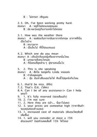 B : ไม่หรอก เชิญเลย
2. 3. Oh, I’ve been working pretty hard.
สนทนา A : หมู่นี้ไม่ค่อนเจอคุณเลย
B : อ๋อ ผมวุ่นอยู่กับงานหนักไปหน่อย
3. 1. How was the weather there
สนทนา A : ขอต้อนรับการกลับมาจากอังกฤษ อากาศที่นั่น
เป็นไงบ้าง
B : หนาวมาก
A : เป็นงั้นไป ที่นี้ร้อนแทบแย่
4. 2. Which one do you mean
สนทนา A : เห็นนักเรียนหญิงที่ลงจากรถนั่นไหม
B : แกหมายถึงคนไหนล่ะ
A : ก็ยัยคนที่ดูคล้าย ๆ ผู้ชายคนนั้นไง
5. 2. This is she speaking
สนทนา A : ฮัลโล ขอพูดกับ Linda หน่อยค่ะ
B : กำาลังพูดอยู่ค่ะ
A : อุ๊ย ฉันจำาเสียงเธอไม่ได้ คืนนี้ไปดูหนังกันไหม
6. 1. that’d be nice. (ดีจัง)
7. 2. That’s O.K. (ได้ค่ะ)
8. 4. Can I be of any assistance (= Can I help
you?)
9. 1. It’s fully reserved (จองเต็มแล้ว)
10. 2. I’m not sure
11. 2. Here they are (เอ้า... นี่เอาไปเลย)
12. 3. your prices are somewhat high (ราคาสินค้า
ของคุณค่อนข้างแพง)
13. 1. increased cost of materials (ต้นทุนวัตถุดิบที่
เพิ่มขึ้น)
14. 1. will you consider at most a 15%
discount? (ขอส่วนลดเต็มที่ 15% ได้ไหม)
 