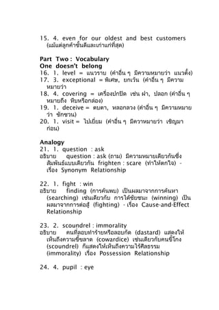 15. 4. even for our oldest and best customers
(แม้แต่ลูกค้าชั้นดีและเก่าแก่ที่สุด)
Part Two : Vocabulary
One doesn’t belong
16. 1. level = แนวราบ (คำาอื่น ๆ มีความหมายว่า แนวตั้ง)
17. 3. exceptional = พิเศษ, ยกเว้น (คำาอื่น ๆ มีความ
หมายว่า
18. 4. covering = เครื่องปกปิด เช่น ฝา, ปลอก (คำาอื่น ๆ
หมายถึง หีบหรือกล่อง)
19. 1. deceive = ตบตา, หลอกลวง (คำาอื่น ๆ มีความหมาย
ว่า ชักชวน)
20. 1. visit = ไปเยี่ยม (คำาอื่น ๆ มีควาหมายว่า เชิญมา
ก่อน)
Analogy
21. 1. question : ask
อธิบาย question : ask (ถาม) มีความหมายเดียวกันซึ่ง
สัมพันธ์แบบเดียวกัน frighten : scare (ทำาให้ตกใจ) -
เรื่อง Synonym Relationship
22. 1. fight : win
อธิบาย finding (การค้นพบ) เป็นผลมาจากการค้นหา
(searching) เช่นเดียวกับ การได้ชัยชนะ (winning) เป็น
ผลมาจากการต่อสู้ (fighting) - เรื่อง Cause-and-Effect
Relationship
23. 2. scoundrel : immorality
อธิบาย คนที่ลอบทำาร้ายหรือลอบกัด (dastard) แสดงให้
เห็นถึงความขี้ขลาด (cowardice) เช่นเดียวกับคนขี้โกง
(scoundrel) ก็แสดงให้เห็นถึงความไร้ศีลธรรม
(immorality) เรื่อง Possession Relationship
24. 4. pupil : eye
 