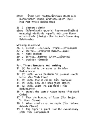 อธิบาย นิ้วเท้า (toe) เป็นส่วนหนึ่งของเท้า (foot) แบบ
เดียวกับรูม่านตา (pupil) เป็นส่วนหนึ่งของตา (eye) -
เรื่อง Part- Whole Relationship
25. 3. obscure : clarity
อธิบาย มีนิสัยเหมือนเด็ก (puerile) คือขาดความเป็นผู้ใหญ่
(maturity) เช่นเดียวกับ คลุมเครือ (obscure) คือขาด
ความกระจ่างชัด (clarity) - เรื่อง Lack-of – Something
Relationship
Meaning in context
26. 4. predict ……accuracy (ทำานาย.....ความแม่นยำา)
27. 2. eternal……immortal (นิรันดร.....อมตะ)
28. 4. right (ถูกต้อง)
29. 2. service…..harmful (บริการ....มีอันตราย)
30. 4. tradition (ประเพณี)
Part Three : Structure and Writing
31. (4) ตัด and is the same as ทิ้ง (เรื่อง
Redundancy)
32. (3) แก้เป็น varies (ข้อเท็จจริง ใช้ present simple
tense : เรื่อง Verb Form)
33. (4) แก้เป็น that it cannot (เรื่อง Pronoun)
34. (4) แก้เป็น only one (เรื่อง Word Order)
35. (2) แก้เป็น years (ตัด ago ทิ้งไป : เรื่อง
Redundancy)
36. 4. stands the stately Aston home (เรื่อง Word
Order)
37. 1. That the hunting of foxes (เรื่อง Subject
ใน Noun Clause)
38. 1. When used as an antiseptic (เรื่อง reduced
Adverb Clause)
39. 1. The higher a plant is on the evolutionary
scale (เรื่อง Comparison)
 