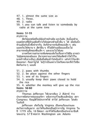 47. 1. almost the same size as
48. 1. Three.
49. 2. radio
50. 1. you can talk and listen to somebody by
radio at the same time
Items 51-55
สรุปความ
สัตว์น้อยชนิดที่จะมีอุ้งเท้าคล้ายมือ ยกเว้นลิง ลิงนั้นคล้าย
มนุษย์ตรงที่มีหัวแม่มือที่วางให้อยู่ตรงข้ามนิ้วอื่น ๆ ได้ เมื่อบีบนิ้ว
หัวแม่มือกับนิ้วชี้เข้าหากัน ลิงก็สามารถจับสิ่งของเล็ก ๆ เช่น
แมลงวันได้สบาย ๆ สัตว์อื่น ๆ ที่ไม่มีหัวแม่มือแบบนี้จะไม่
สามารถหยิบสิ่งของชิ้นเล็ก ๆ และฉวยไปได้เลย
บางครั้งความสามารถพิเศษของลิงในเรื่องการใช้มือ อาจนำา
ไปสู่จุดจบของมันเอง มีนายพรานบางคนใช้เมล็ดข้าวใส่ไว้ใน
มะพร้าวที่เจาะเป็นรู เมื่อลิงยื่นมือเข้าไปหยิบข้าว แล้วกำาไว้จะชัก
มือออกมา ก็ออกไม่ได้ ไม่รู้ว่าเป็นเพราะโง่หรือตะกละที่ทำาให้ลิง
ติดกับง่าย ๆ แบบนี้
51. 2. paws with thumbs
52. 2. be place against the other fingers
53. 1. one of its fingers
54. 3. usually keep their paws closed to hold
the rice
55. 4. whether the monkey will give up the rice
Items 56-60
สรุปความ
Thomas Jefferson ใช้เวลาเพียง 2 สัปดาห์ ร่าง
ประกาศอิสรภาพของอเมริกา หลังจากแก้ไขเพียงเล็กน้อย สภา
Congress ก็อนุมัติให้ประกาศใช้ ทำาให้ Jefferson โด่งดัง
ในทันที
Jefferson เกิดในรัฐ Virginia เป็นคนเรียนเก่งและ
สนใจการเมืองมาก เขาได้รับเลือกเป็นผู้ว่าการรัฐ Virginia ใน
ปี 1779 ครั้น 16 ปีต่อมา เขาก็ได้รับเลือกเป็นประธานาธิบดี
ขณะอายุ 57 ปี ต่อจาก Washington และ Adams
 