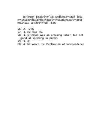 Jefferson ถึงแม้หน้าตาไม่ดี แต่เป็นคนอารมณ์ดี ได้รับ
การยกย่องว่าเป็นผู้ปกป้องเรื่องเสรีภาพบนแผ่นดินอเมริกาอย่าง
เหนียวแน่น เขาเสียชีวิตในปี 1826
56. 2. 1776
57. 3. He was 36.
58. 3. Jefferson was an amusing talker, but not
good at speaking in public.
59. 3. 83
60. 4. he wrote the Declaration of Independence
 