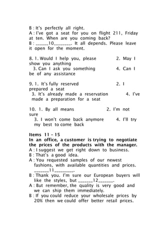 B : It’s perfectly all right.
A : I’ve got a seat for you on flight 211, Friday
at ten. When are you coming back?
B : ______10________. It all depends. Please leave
it open for the moment.
8. 1. Would I help you, please 2. May I
show you anything
3. Can I ask you something 4. Can I
be of any assistance
9. 1. It’s fully reserved 2. I
prepared a seat
3. It’s already made a reservation 4. I’ve
made a preparation for a seat
10. 1. By all means 2. I’m not
sure
3. I won’t come back anymore 4. I’ll try
my best to come back
Items 11 – 15
In an office, a customer is trying to negotiate
the prices of the products with the manager.
A : I suggest we get right down to business.
B : That’s a good idea.
A : You requested samples of our newest
fashions, with available quantities and prices.
_______11_________.
B : Thank you. I’m sure our European buyers will
like the styles, but _______12_______.
A : But remember, the quality is very good and
we can ship them immediately.
B : If you could reduce your wholesale prices by
20% then we could offer better retail prices.
 
