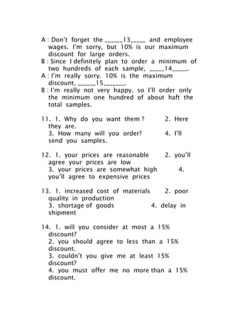 A : Don’t forget the ______13_____ and employee
wages. I’m sorry, but 10% is our maximum
discount for large orders.
B : Since I definitely plan to order a minimum of
two hundreds of each sample, _____14_____.
A : I’m really sorry. 10% is the maximum
discount, ______15_______.
B : I’m really not very happy, so I’ll order only
the minimum one hundred of about haft the
total samples.
11. 1. Why do you want them ? 2. Here
they are.
3. How many will you order? 4. I’ll
send you samples.
12. 1. your prices are reasonable 2. you’ll
agree your prices are low
3. your prices are somewhat high 4.
you’ll agree to expensive prices
13. 1. increased cost of materials 2. poor
quality in production
3. shortage of goods 4. delay in
shipment
14. 1. will you consider at most a 15%
discount?
2. you should agree to less than a 15%
discount.
3. couldn’t you give me at least 15%
discount?
4. you must offer me no more than a 15%
discount.
 