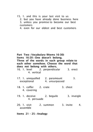 15. 1. and this is your last visit to us
2. but you have already done business here
3. unless you promise to become our best
customers
4. even for our oldest and best customers
Part Two : Vocabulary 9Items 16-30)
Items 16-20 : One doesn’t belong.
Three of the words in each group relate to
each other somehow. Choose the word that
does not belong with others.
16. 1. level 2. perpendicular 3. erect
4. vertical
17. 1. unequalled 2. paramount 3.
exceptional 4. unsurpassed
18. 1. coffer 2. crate 3. chest
4. covering
19. 1. deceive 2. beguile 3. inveigle
4. persuade
20. 1. visit 2. summon 3. invite 4.
assemble
Items 21 – 25 : Analogy
 