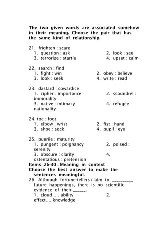 The two given words are associated somehow
in their meaning. Choose the pair that has
the same kind of relationship.
21. frighten : scare
1. question : ask 2. look : see
3. terrorize : startle 4. upset : calm
22. search : find
1. fight : win 2. obey : believe
3. look : seek 4. write : read
23. dastard : cowardice
1. cipher : importance 2. scoundrel :
immorality
3. native : intimacy 4. refugee :
nationality
24. toe : foot
1. elbow : wrist 2. fist : hand
3. shoe : sock 4. pupil : eye
25. puerile : maturity
1. pungent : poignancy 2. poised :
serenity
3. obscure : clarity 4.
ostentatious : pretension
Items 26-30 : Meaning in context
Choose the best answer to make the
sentences meaningful.
26. Although fortune-tellers claim to __________
future happenings, there is no scientific
evidence of their ______.
1. cloud……ability 2.
effect…..knowledge
 