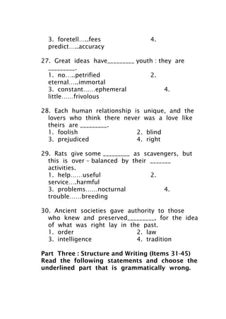 3. foretell…..fees 4.
predict…..accuracy
27. Great ideas have_________ youth : they are
_________.
1. no…..petrified 2.
eternal…..immortal
3. constant……ephemeral 4.
little……frivolous
28. Each human relationship is unique, and the
lovers who think there never was a love like
theirs are _________.
1. foolish 2. blind
3. prejudiced 4. right
29. Rats give some _________ as scavengers, but
this is over – balanced by their _______
activities.
1. help……useful 2.
service….harmful
3. problems……nocturnal 4.
trouble……breeding
30. Ancient societies gave authority to those
who knew and preserved_________, for the idea
of what was right lay in the past.
1. order 2. law
3. intelligence 4. tradition
Part Three : Structure and Writing (Items 31-45)
Read the following statements and choose the
underlined part that is grammatically wrong.
 