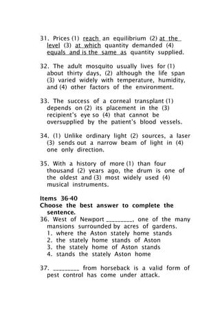 31. Prices (1) reach an equilibrium (2) at the
level (3) at which quantity demanded (4)
equals and is the same as quantity supplied.
32. The adult mosquito usually lives for (1)
about thirty days, (2) although the life span
(3) varied widely with temperature, humidity,
and (4) other factors of the environment.
33. The success of a corneal transplant (1)
depends on (2) its placement in the (3)
recipient’s eye so (4) that cannot be
oversupplied by the patient’s blood vessels.
34. (1) Unlike ordinary light (2) sources, a laser
(3) sends out a narrow beam of light in (4)
one only direction.
35. With a history of more (1) than four
thousand (2) years ago, the drum is one of
the oldest and (3) most widely used (4)
musical instruments.
Items 36-40
Choose the best answer to complete the
sentence.
36. West of Newport _________, one of the many
mansions surrounded by acres of gardens.
1. where the Aston stately home stands
2. the stately home stands of Aston
3. the stately home of Aston stands
4. stands the stately Aston home
37. _________ from horseback is a valid form of
pest control has come under attack.
 