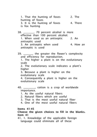 1. That the hunting of foxes 2. The
hunting of foxes
3. It is the hunting of foxes 4. There
is fox hunting
38. ________, 70 percent alcohol is more
effective than 100 percent alcohol.
1. When used as an antiseptic 2. An
antiseptic used
3. An antiseptic when used 4. How an
antiseptic is used
39. _______, the greater the flower’s complexity
and efficiency for reproduction.
1. The higher a plant is on the evolutionary
scale
2. The evolutionary scale indicates a plant’s
higher
3. Because a plant is higher on the
evolutionary scale
4. Consequently a plant is higher on the
evolutionary scale
40. _________, cotton is a crop of worldwide
importance.
1. As the useful natural fibers
2. Natural fibers which are useful
3. That is the most useful natural fiber
4. One of the most useful natural fibers
Items 41-45
Choose the given choices to fill in the blanks.
Item 41
41. 1. Knowledge of the applicable foreign
language could eliminate all of these
 