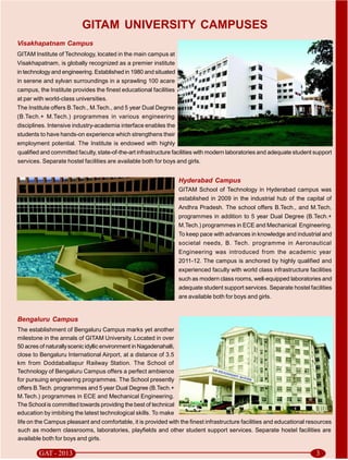 GITAM UNIVERSITY CAMPUSES
Visakhapatnam Campus
GITAM Institute of Technology, located in the main campus at
Visakhapatnam, is globally recognized as a premier institute
in technology and engineering. Established in 1980 and situated
in serene and sylvan surroundings in a sprawling 100 acare
campus, the Institute provides the finest educational facilities
at par with world-class universities.
The Institute offers B.Tech., M.Tech., and 5 year Dual Degree
(B.Tech.+ M.Tech.) programmes in various engineering
disciplines. Intensive industry-academia interface enables the
students to have hands-on experience which strengthens their
employment potential. The Institute is endowed with highly
qualified and committed faculty, state-of-the-art infrastructure facilities with modern laboratories and adequate student support
services. Separate hostel facilities are available both for boys and girls.


                                                                     Hyderabad Campus
                                                                     GITAM School of Technology in Hyderabad campus was
                                                                     established in 2009 in the industrial hub of the capital of
                                                                     Andhra Pradesh. The school offers B.Tech., and M.Tech,
                                                                     programmes in addition to 5 year Dual Degree (B.Tech.+
                                                                     M.Tech.) programmes in ECE and Mechanical Engineering.
                                                                     To keep pace with advances in knowledge and industrial and
                                                                     societal needs, B. Tech. programme in Aeronautical
                                                                     Engineering was introduced from the academic year
                                                                     2011-12. The campus is anchored by highly qualified and
                                                                     experienced faculty with world class infrastructure facilities
                                                                     such as modern class rooms, well-equipped laboratories and
                                                                     adequate student support services. Separate hostel facilities
                                                                     are available both for boys and girls.


Bengaluru Campus
The establishment of Bengaluru Campus marks yet another
milestone in the annals of GITAM University. Located in over
50 acres of naturally scenic idyllic environment in Nagadenahalli,
close to Bengaluru International Airport, at a distance of 3.5
km from Doddaballapur Railway Station. The School of
Technology of Bengaluru Campus offers a perfect ambience
for pursuing engineering programmes. The School presently
offers B.Tech. programmes and 5 year Dual Degree (B.Tech.+
M.Tech.) programmes in ECE and Mechanical Engineering.
The School is committed towards providing the best of technical
education by imbibing the latest technological skills. To make
life on the Campus pleasant and comfortable, it is provided with the finest infrastructure facilities and educational resources
such as modern classrooms, laboratories, playfields and other student support services. Separate hostel facilities are
available both for boys and girls.
 