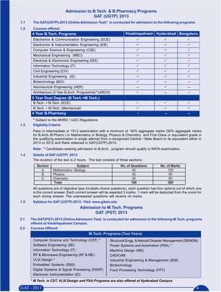 Admission to B.Tech. & B.Pharmacy Programs
                                             GAT (UGTP) 2013
1.1     The GAT(UGTP)-2013 (Online Admission Test)* is conducted for admission to the following programs
1.2     Courses offered:
       4 Year B.Tech. Programs                                       Visakhapatnam Hyderabad Bengaluru
        Electronics & Communication Engineering (ECE)
        Electronics & Instrumentation Engineering (EIE)
        Computer Science & Engineering (CSE)
        Mechanical Engineering (MEC)
        Electrical & Electronics Engineering EEE)
        Information Technology (IT)
        Civil Engineering (CIV)
        Industrial Engineering (IE)
        Biotechnology (BIO)                                                                    --             --
        Aeronaurical Engineering (AER)                                      --                                --
                                                   #
        Architecture (5 Year B.Arch. Programme) (ARCH)                                         --             --
       5 Year Dual Degree (B.Tech.+M.Tech.)
        B.Tech. + M.Tech. (ECE)
        B.Tech. + M.Tech. (Mechanical)
       4 Year B.Pharmacy                                                                       --             --
        * Subject to the MHRD / UGC Regulations
1.3.    Eligibility Criteria:
        Pass in Intermediate or 10+2 examination with a minimum of 60% aggregate marks (50% aggregate marks
        for B.Arch./B.Pharm.) in Mathematics or Biology, Physics & Chemistry and First Class or equivalent grade in
        the qualifying examination in single attempt from a recognized Central / State Board or its equivalent either in
        2013 or 2012 and Rank obtained in GAT(UGTP)-2013.
                #
        Note:       Candidates seeking admission to B.Arch., program should qualify in NATA examination.
1.4     Details of GAT (UGTP) 2013:
        The duration of the test is 2 hours. The test consists of three sections:
          Section                      Subject                    No. of Questions          No. of Marks
            A           Mathematics / Biology                             40                    120
            B           Physics                                           30                     90
            C           Chemistry                                         30                     90
                        Total                                            100                    300
        All questions are of objective type (multiple choice questions), each question has four options out of which one
        is the correct answer. Each correct answer will be awarded 3 marks. 1 mark will be deducted from the score for
        each wrong answer. The unanswered questions will receive nil marks.
1.5     Syllabus for GAT (UGTP) 2013: Visit www.gitam.edu
                                         Admission to M.Tech. Programs
                                                GAT (PGT) 2013
2.1    The GAT(PGT)-2013 (Online Admission Test) is conducted for admission to the following M.Tech. programs
       offered at Visakhapatnam Campus.
2.2    Courses Offered:
                                              M.Tech. Programs (Two Years)
        Computer Science and Technology (CST) *             Structural Engg. & Natural Disaster Management (SENDM)
        Software Engineering (SE)                           Power Systems and Automation (PSA) *
        Information Technology (IT)                         Machine Design (MD)
        RF & Microwave Engineering (RF & ME)                CAD/CAM
        VLSI Design *                                       Industrial Engineering & Management (IEM)
        Embedded Systems (EBS)                              Biotechnology
        Digital Systems & Signal Processing (DSSP)          Food Processing Technology (FPT)
        Electronic Instrumentation (EI)
       * M.Tech. in CST, VLSI Design and PSA Programs are also offered at Hyderabad Campus
 