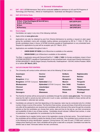 4. General Information
4.1.   GAT - 2013 (GITAM Admission Test) will be conducted online for admission to UG and PG Programs of
       Technology and Pharmacy offered at Visakhapatnam, Hyderabad and Bengaluru Campuses.

4.2.   GAT- 2013 Online Tests

                                Programs                                                    Test
        B.Tech., 5 Year Dual Degree (B.Tech+M.Tech.)                                    GAT (UGTP) 2013
        B.Arch., B.Pharmacy
        M.Tech.                                                                          GAT (PGT) 2013
        M.Pharmacy                                                                       GAT (PGP) 2013

4.3.   How to Apply
       Candidates can apply in any one of the following methods:
i)     Apply online at www.gitam.edu
ii)    Applications can also be obtained by post from Director-Admissions by sending a request on plain paper
       giving the candidate’s name with complete mailing address accompanied by DD for      1100/- ( 700/- for
       female candidates) drawn in favour of GITAM University payable at Visakhapatnam on any scheduled bank.
       Request for applications by post will be accepted upto 22 nd March, 2013.
iii)   Applications are available throughout India in
                    UNION BANK OF INDIA (List of Branches is available on the website).
                    INDIAN BANK (List of Branches is available on the website).
       The filled - in application along with Demand Draft for 1,000/- ( 600/- for female candidates), drawn in favor
       of GITAM UNIVERSITY, payable at Visakhapatnam on any scheduled bank, should reach Director-Admissions,
       GITAM UNIVERSITY, Gandhi Nagar Campus, Rushikonda, Visakhapatnam - 530 045, Andhra Pradesh, INDIA
       on or before 29th March, 2013.

4.4.   GAT-2013 ONLINE TEST CENTRES:
i)     The University will conduct online admission test at the following 32 test centres.




ii)    The final list of centres will be announced to candidates through the website www.gitam.edu. The University
       reserves the right to cancel any test centre and in such a case, candidates allotted to these centres will be
       accommodated in alternate test centres.
iii)   Candidates are advised to note that depending on the response, tests may be conducted only for a limited
       number of days in some of the centres. The final list of test centres, venues and days of test will be announced
       only after all the applications are received and candidates will be informed of the same through the university
       website so that the candidates can choose their centre, date and time for the test as per their convenience
       and availability of slots in any of these centres. Candidates should indicate 3 different test centres, in order
       of preference, in the application for consideration by the University.
iv)    The candidate has to register his/her name in the registration counter at the test centre. The e-hall tickets of
       the candidates will be verified to satisfy the identity of each candidate. The candidate has to produce any one
       of the following for photo identification: passport / driving licence / EC voter ID card / IT PAN card / school or
       college photo bearing ID card. Each candidate will be given a seat with a computer. Candidate must take the
       allotted seat at least 15minutes before the test commences.
 