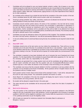 v)      Candidates will not be allowed to carry any textual material, printed or written, bits of papers or any other
        material except the e-hall ticket into the test hall. Candidates are also not permitted to bring calculators, slide
        rules, Clark tables and electronic watches with facilities of calculators, laptop or palmtop computers, personal
        stereo systems, walkie- talkie sets, mobile phones, paging devices or any other object/device that is likely to
        be of unfair assistance.
vi)     No candidate will be allowed to go outside the test hall till the completion of the entire duration of the test.
        Once a candidate leaves the hall, he/she cannot re-enter under any circumstances.
vii)    Smoking is strictly prohibited. Tea, coffee, cold drinks / snacks are not allowed into the test hall. There are no
        waiting facilities for family and friends at the test centre.
viii)   Candidates should maintain perfect silence. All actions of the candidate in the test hall will be closely
        monitored using web cam and closed circuit cameras. Any conversation or gesticulation or disturbance in
        the test hall shall be deemed as misbehavior and if any candidate is found using unfair means or
        impersonation, his/her candidature will be cancelled and they will be liable to be debarred from taking
        examination either permanently or for a specified period, as decided by the University. The University reserves
        the right to withhold result of such candidates.
ix)     Candidates must sign the attendance sheet in the presence of the invigilator. The candidate must fully obey
        the rules of the test centres, otherwise he / she will be automatically debarred from the test.
x)      In rare and unlikely event of a technical failure during the test, the candidate may be required to take the test
        again.

4.5.    About GAT - 2013
i)      Candidates should arrive at the test centre one hour before the scheduled time. There will be an on-site
        orientation prior to the start of the test. If a candidate arrives after the on- site orientation begins, he/she will
        not be allowed to take the test. If candidates do not report on time, they are likely to miss some of the general
        instructions relating to the test. The test hall will be opened 30 minutes before the commencement of the
        test.
ii)     The candidate is expected to have basic familiarity with use of computer like use of keyboard and mouse
        operation. It is the responsibility of the candidate to acquire these skills before appearing for the test and
        the University cannot take any responsibility for the same.
iii)    The questions are generated from a large question bank and all the candidates will get different question
        sets. An expert committee will ensure that the question sets are of comparable difficulty level, content,
        question type etc. In this matter, the decision of the University is final and binding on the candidate.
iv)     The candidate must ensure that the computer allotted to him/her is switched on and any problem with the
        computer is to be intimated to the Proctor immediately. All the questions will be in English medium only. All
        the questions will be of multiple choice.
v)      Each question carries 3 marks. Each correct answer will be awarded 3 marks. 1 mark will be deducted from
        the score for each wrong answer. The unanswered questions will receive no marks.
vi)     Score Report: On completion of the test, the computer will display the result in terms of number of total
        correct answers and wrong answers, with the score.
vii)    No student will be allowed to repeat the test in the same year.
viii)   The ranks secured by the candidates will be announced within 2 weeks from the date of completion of
        GAT-2013.

4.6.    Merit List for Admissions
i)      The merit position of the candidate for admission will be based on the score obtained in the GAT-2013
        subject to the rule of reservation as per UGC guidelines / norms as applicable to the University. A candidate
        qualified in GAT-2013 will be eligible for admission only if he/she fulfils the requirement of minimum marks
        in the qualifying examination as per the eligibility criteria.
ii)     25% of seats are reserved for meritorious students from Karnataka State for admission at
        Bengaluru Campus.
 