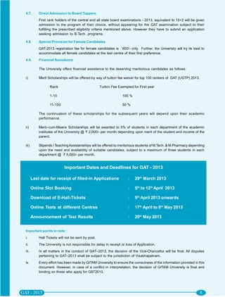 4.7.       Direct Admission to Board Toppers
           First rank holders of the central and all state board examinations - 2013, equivalent to 10+2 will be given
           admission to the program of their choice, without appearing for the GAT examination subject to their
           fulfilling the prescribed eligibility criteria mentioned above. However they have to submit an application
           seeking admission to B.Tech. programs.

4.8.       Special Provision for Female Candidates
           GAT-2013 registration fee for female candidates is `600/- only. Further, the University will try its best to
           accommodate all female candidates at the test centre of their first preference.
4.9.       Financial Assistance

           The University offers financial assistance to the deserving meritorious candidates as follows:

i)         Merit Scholarships will be offered by way of tuition fee waiver for top 100 rankers of GAT (UGTP) 2013.

                  Rank                              Tuition Fee Exempted for First year

                  1-10                                            100 %

                  11-100                                          50 %

           The continuation of these scholarships for the subsequent years will depend upon their academic
           performance.

ii)        Merit–cum-Means Scholarships will be awarded to 5% of students in each department of the academic
           institutes of the University @ 2,000/- per month depending upon merit of the student and income of the
           parent.

iii)       Stipends / Teaching Assistantships will be offered to meritorious students of M.Tech. & M.Pharmacy depending
           upon the need and availability of suitable candidates, subject to a maximum of three students in each
           department @ 5,000/- per month.


                            Important Dates and Deadlines for GAT - 2013

       Last date for receipt of filled-in Applications                :    29th March 2013

       Online Slot Booking                                            :    5th to 12th April 2013

       Download of E-Hall-Tickets                                     :    5th April 2013 onwards

       Online Tests at different Centres                              :    17th April to 8th May 2013

       Announcement of Test Results                                   :    20th May 2013


Important points to note :
i.         Hall Tickets will not be sent by post.
ii.        The University is not responsible for delay in receipt or loss of Application.
iii.       In all matters in the conduct of GAT–2013, the decision of the Vice-Chancellor will be final. All disputes
           pertaining to GAT–2013 shall be subject to the jurisdiction of Visakhapatnam.
iv.        Every effort has been made by GITAM University to ensure the correctness of the information provided in this
           document. However, in case of a conflict in interpretation, the decision of GITAM University is final and
           binding on those who apply for GAT2013.
 