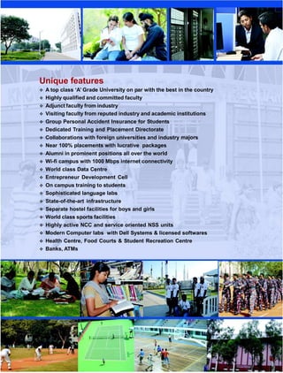 Unique features
 A top class ‘A’ Grade University on par with the best in the country
 Highly qualified and committed faculty
 Adjunct faculty from industry
 Visiting faculty from reputed industry and academic institutions
 Group Personal Accident Insurance for Students
 Dedicated Training and Placement Directorate
 Collaborations with foreign universities and industry majors
 Near 100% placements with lucrative packages
 Alumni in prominent positions all over the world
 Wi-fi campus with 1000 Mbps internet connectivity
 World class Data Centre
 Entrepreneur Development Cell
 On campus training to students
 Sophisticated language labs
 State-of-the-art infrastructure
 Separate hostel facilities for boys and girls
 World class sports facilities
 Highly active NCC and service oriented NSS units
 Modern Computer labs with Dell Systems & licensed softwares
 Health Centre, Food Courts & Student Recreation Centre
 Banks, ATMs
 