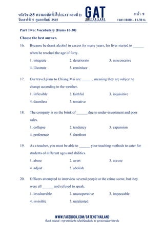 หน้า 9
www.facebook.com/GATEngThailand
พี่นนท์ ภคณนท์ : ครุศาสตรบัณฑิต (เกียรตินิยมอันดับ 1) จุฬาลงกรณ์มหาวิทยาลัย
รหัสวิชา85 ความถนัดทั*วไป(GAT ตอนที# 2)
ที? 2)
วันเสาร์ที# 5 กุมภาพันธ์ 2565 เวลา 10.00 – 11.30 น.
_____________________________________________________________________________________
Part Two: Vocabulary (Items 16-30)
Choose the best answer.
16. Because he drank alcohol in excess for many years, his liver started to ______
when he reached the age of forty.
1. integrate 2. deteriorate 3. misconceive
4. illustrate 5. reminisce
17. Our travel plans to Chiang Mai are ______, meaning they are subject to
change according to the weather.
1. inflexible 2.faithful 3. inquisitive
4. dauntless 5. tentative
18. The company is on the brink of ______ due to under-investment and poor
sales.
1. collapse 2. tendency 3. expansion
4. preference 5. forefront
19. As a teacher, you must be able to ______ your teaching methods to cater for
students of different ages and abilities.
1. abuse 2. avert 3. accuse
4. adjust 5. abolish
20. Officers attempted to interview several people at the crime scene, but they
were all ______ and refused to speak.
1. invulnerable 2. uncooperative 3. impeccable
4. invisible 5. untalented
 