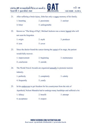หน้า 10
www.facebook.com/GATEngThailand
พี่นนท์ ภคณนท์ : ครุศาสตรบัณฑิต (เกียรตินิยมอันดับ 1) จุฬาลงกรณ์มหาวิทยาลัย
รหัสวิชา85 ความถนัดทั*วไป(GAT ตอนที# 2)
ที? 2)
วันเสาร์ที# 5 กุมภาพันธ์ 2565 เวลา 10.00 – 11.30 น.
_____________________________________________________________________________________
21. After suffering a brain injury, John has only a vague memory of his family.
1. haunting 2. passionate 3. unclear
4. bitter 5. unforgettable
22. Known as "The King of Pop", Michael Jackson was a music legend who will
not soon be forgotten.
1. origin 2. myth 3. producer
4. icon 5. cover
23. Since the doctor found the cancer during the outset of its stage, the patient
would fully recover.
1. improvement 2. beginning 3. maintenance
4. conclusion 5. outside
24. The World Travel Awards are organized annually to promote tourism
industry.
1. perfectly 2. completely 3. calmly
4. frequently 5. yearly
25. In his endeavour to get freedom for his countrymen from the rule of
Apartheid, Nelson Mandela had to undergo many hardships and suffered a lot.
1. fallacy 2. benefit 3. attempt
4. acceptance 5. respect
 