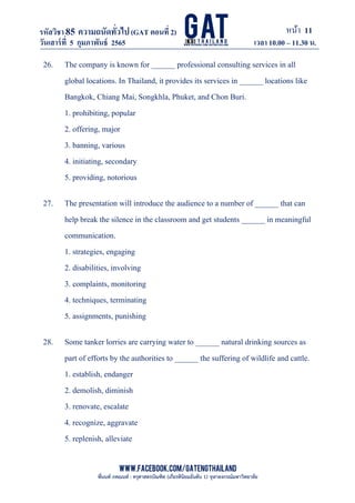 หน้า 11
www.facebook.com/GATEngThailand
พี่นนท์ ภคณนท์ : ครุศาสตรบัณฑิต (เกียรตินิยมอันดับ 1) จุฬาลงกรณ์มหาวิทยาลัย
รหัสวิชา85 ความถนัดทั*วไป(GAT ตอนที# 2)
ที? 2)
วันเสาร์ที# 5 กุมภาพันธ์ 2565 เวลา 10.00 – 11.30 น.
_____________________________________________________________________________________
26. The company is known for ______ professional consulting services in all
global locations. In Thailand, it provides its services in ______ locations like
Bangkok, Chiang Mai, Songkhla, Phuket, and Chon Buri.
1. prohibiting, popular
2. offering, major
3. banning, various
4. initiating, secondary
5. providing, notorious
27. The presentation will introduce the audience to a number of ______ that can
help break the silence in the classroom and get students ______ in meaningful
communication.
1. strategies, engaging
2. disabilities, involving
3. complaints, monitoring
4. techniques, terminating
5. assignments, punishing
28. Some tanker lorries are carrying water to ______ natural drinking sources as
part of efforts by the authorities to ______ the suffering of wildlife and cattle.
1. establish, endanger
2. demolish, diminish
3. renovate, escalate
4. recognize, aggravate
5. replenish, alleviate
 