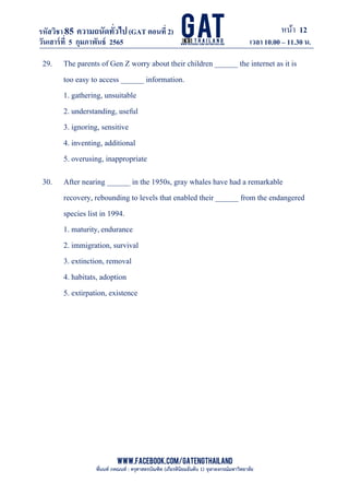 หน้า 12
www.facebook.com/GATEngThailand
พี่นนท์ ภคณนท์ : ครุศาสตรบัณฑิต (เกียรตินิยมอันดับ 1) จุฬาลงกรณ์มหาวิทยาลัย
รหัสวิชา85 ความถนัดทั*วไป(GAT ตอนที# 2)
ที? 2)
วันเสาร์ที# 5 กุมภาพันธ์ 2565 เวลา 10.00 – 11.30 น.
_____________________________________________________________________________________
29. The parents of Gen Z worry about their children ______ the internet as it is
too easy to access ______ information.
1. gathering, unsuitable
2. understanding, useful
3. ignoring, sensitive
4. inventing, additional
5. overusing, inappropriate
30. After nearing ______ in the 1950s, gray whales have had a remarkable
recovery, rebounding to levels that enabled their ______ from the endangered
species list in 1994.
1. maturity,endurance
2. immigration, survival
3. extinction, removal
4. habitats, adoption
5. extirpation, existence
 