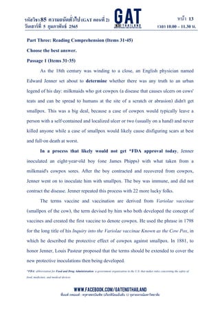 หน้า 13
www.facebook.com/GATEngThailand
พี่นนท์ ภคณนท์ : ครุศาสตรบัณฑิต (เกียรตินิยมอันดับ 1) จุฬาลงกรณ์มหาวิทยาลัย
รหัสวิชา85 ความถนัดทั*วไป(GAT ตอนที# 2)
ที? 2)
วันเสาร์ที# 5 กุมภาพันธ์ 2565 เวลา 10.00 – 11.30 น.
_____________________________________________________________________________________
Part Three: Reading Comprehension (Items 31-45)
Choose the best answer.
Passage 1 (Items 31-35)
As the 18th century was winding to a close, an English physician named
Edward Jenner set about to determine whether there was any truth to an urban
legend of his day: milkmaids who got cowpox (a disease that causes ulcers on cows'
teats and can be spread to humans at the site of a scratch or abrasion) didn't get
smallpox. This was a big deal, because a case of cowpox would typically leave a
person with a self-contained and localized ulcer or two (usually on a hand) and never
killed anyone while a case of smallpox would likely cause disfiguring scars at best
and full-on death at worst.
In a process that likely would not get *FDA approval today, Jenner
inoculated an eight-year-old boy (one James Phipps) with what taken from a
milkmaid's cowpox sores. After the boy contracted and recovered from cowpox,
Jenner went on to inoculate him with smallpox. The boy was immune, and did not
contract the disease. Jenner repeated this process with 22 more lucky folks.
The terms vaccine and vaccination are derived from Variolae vaccinae
(smallpox of the cow), the term devised by him who both developed the concept of
vaccines and created the first vaccine to denote cowpox. He used the phrase in 1798
for the long title of his Inquiry into the Variolae vaccinae Known as the Cow Pox, in
which he described the protective effect of cowpox against smallpox. In 1881, to
honor Jenner, Louis Pasteur proposed that the terms should be extended to cover the
new protective inoculations then being developed.
*FDA: abbreviation for Food and Drug Administration: a government organization in the U.S. that makes rules concerning the safety of
food, medicines, and medical devices
 