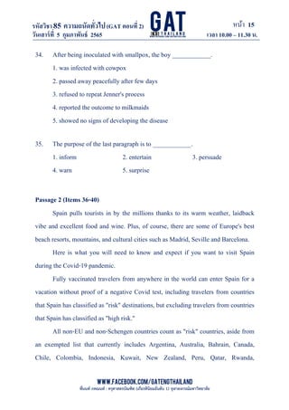 หน้า 15
www.facebook.com/GATEngThailand
พี่นนท์ ภคณนท์ : ครุศาสตรบัณฑิต (เกียรตินิยมอันดับ 1) จุฬาลงกรณ์มหาวิทยาลัย
รหัสวิชา85 ความถนัดทั*วไป(GAT ตอนที# 2)
ที? 2)
วันเสาร์ที# 5 กุมภาพันธ์ 2565 เวลา 10.00 – 11.30 น.
_____________________________________________________________________________________
34. After being inoculated with smallpox, the boy ____________.
1. was infected with cowpox
2. passed away peacefully after few days
3. refused to repeat Jenner's process
4. reported the outcome to milkmaids
5. showed no signs of developing the disease
35. The purpose of the last paragraph is to ____________.
1. inform 2. entertain 3. persuade
4. warn 5. surprise
Passage 2 (Items 36-40)
Spain pulls tourists in by the millions thanks to its warm weather, laidback
vibe and excellent food and wine. Plus, of course, there are some of Europe's best
beach resorts, mountains, and cultural cities such as Madrid, Seville and Barcelona.
Here is what you will need to know and expect if you want to visit Spain
during the Covid-19 pandemic.
Fully vaccinated travelers from anywhere in the world can enter Spain for a
vacation without proof of a negative Covid test, including travelers from countries
that Spain has classified as "risk" destinations, but excluding travelers from countries
that Spain has classified as "high risk."
All non-EU and non-Schengen countries count as "risk" countries, aside from
an exempted list that currently includes Argentina, Australia, Bahrain, Canada,
Chile, Colombia, Indonesia, Kuwait, New Zealand, Peru, Qatar, Rwanda,
 