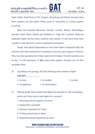 หน้า 16
www.facebook.com/GATEngThailand
พี่นนท์ ภคณนท์ : ครุศาสตรบัณฑิต (เกียรตินิยมอันดับ 1) จุฬาลงกรณ์มหาวิทยาลัย
รหัสวิชา85 ความถนัดทั*วไป(GAT ตอนที# 2)
ที? 2)
วันเสาร์ที# 5 กุมภาพันธ์ 2565 เวลา 10.00 – 11.30 น.
_____________________________________________________________________________________
Saudi Arabia, South Korea, UAE, Uruguay, Hong Kong and Taiwan. Travelers from
these countries can enter Spain without proof of vaccination or a recent negative
Covid test.
Spain has classified Botswana, Eswatini, Lesotho, Malawi, Mozambique,
Namibia, South Africa, Zambia and Zimbabwe as "high risk" countries. Spain has
suspended flights between these countries until January 31 and travel from these
countries is only allowed in certain exceptional circumstances.
People with special dispensation to travel from Spain's designated high risk
countries must show both proof of vaccination or recovery and a negative Covid test.
They must also quarantine for 10 days upon arrival in Spain. Travelers can take a test
on day 7 of this quarantine. If this comes back negative, travelers can cut their
quarantine short.
36. According to the passage, all of the following attract tourists to Spain
EXCEPT ____________.
1. its cities 2. its weather 3. its food
4. its regulations 5. its natural places
37. What do people from countries that Spain has classified as "risk" destinations
need to do if they want to enter Spain for a vacation?
1. Showing proof of a negative Covid test
2. Getting fully vaccinated
3. Staying in quarantine for 7 days
4. Visiting cultural cities in Spain
5. Requesting special dispensation to travel
 