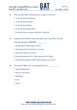 หน้า 17
www.facebook.com/GATEngThailand
พี่นนท์ ภคณนท์ : ครุศาสตรบัณฑิต (เกียรตินิยมอันดับ 1) จุฬาลงกรณ์มหาวิทยาลัย
รหัสวิชา85 ความถนัดทั*วไป(GAT ตอนที# 2)
ที? 2)
วันเสาร์ที# 5 กุมภาพันธ์ 2565 เวลา 10.00 – 11.30 น.
_____________________________________________________________________________________
38. Who can enter Spain without proof of a negative Covid test?
1. A traveler from South Korea
2. A traveler from Eswatini
3. A traveler from Malawi
4. A traveler from South Africa
5. A traveler from a country classified as "high risk"
39. If people from Namibia want to enter Spain, they must follow all of the
following regulations EXCEPT ____________.
1. having special dispensation to travel
2. showing proof of vaccination or recovery
3. showing a negative Covid test
4. staying in quarantine for 10 days upon arrival in Spain
5. cutting their quarantine short without taking a test on day 7
40. The pronoun ‘this’ in the last paragraph refers to ____________.
1. special dispensation
2. proof of vaccination
3. quarantine
4. a test
5. arrival
 