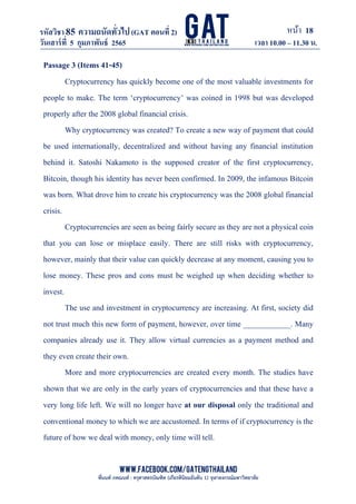 หน้า 18
www.facebook.com/GATEngThailand
พี่นนท์ ภคณนท์ : ครุศาสตรบัณฑิต (เกียรตินิยมอันดับ 1) จุฬาลงกรณ์มหาวิทยาลัย
รหัสวิชา85 ความถนัดทั*วไป(GAT ตอนที# 2)
ที? 2)
วันเสาร์ที# 5 กุมภาพันธ์ 2565 เวลา 10.00 – 11.30 น.
_____________________________________________________________________________________
Passage 3 (Items 41-45)
Cryptocurrency has quickly become one of the most valuable investments for
people to make. The term ‘cryptocurrency’ was coined in 1998 but was developed
properly after the 2008 global financial crisis.
Why cryptocurrency was created? To create a new way of payment that could
be used internationally, decentralized and without having any financial institution
behind it. Satoshi Nakamoto is the supposed creator of the first cryptocurrency,
Bitcoin, though his identity has never been confirmed. In 2009, the infamous Bitcoin
was born. What drove him to create his cryptocurrency was the 2008 global financial
crisis.
Cryptocurrencies are seen as being fairly secure as they are not a physical coin
that you can lose or misplace easily. There are still risks with cryptocurrency,
however, mainly that their value can quickly decrease at any moment, causing you to
lose money. These pros and cons must be weighed up when deciding whether to
invest.
The use and investment in cryptocurrency are increasing. At first, society did
not trust much this new form of payment, however, over time ____________. Many
companies already use it. They allow virtual currencies as a payment method and
they even create their own.
More and more cryptocurrencies are created every month. The studies have
shown that we are only in the early years of cryptocurrencies and that these have a
very long life left. We will no longer have at our disposal only the traditional and
conventional money to which we are accustomed. In terms of if cryptocurrency is the
future of how we deal with money, only time will tell.
 