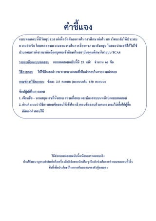คำชี้แจง
แบบทดสอบนี8มีวัตถุประสงค์เพื#อวัดศักยภาพในการศึกษาต่อในมหาวิทยาลัยให้ประสบ
ความสําเร็จ โดยทดสอบความสามารถในการสื#อสารภาษาอังกฤษ โดยจะนําผลที#ได้ไปใช้
ประกอบการพิจารณาคัดเลือกบุคคลเข้าศึกษาในสถาบันอุดมศึกษาในระบบ TCAS
รายละเอียดแบบทดสอบ แบบทดสอบฉบับนี8มี 25 หน้า จํานวน 60 ข้อ
วิธีการตอบ ให้ใช้ดินสอดํา 2B ระบายวงกลมที#เป็นคําตอบในกระดาษคําตอบ
เกณฑ์การให้คะแนน ข้อละ 2.5 คะแนน (คะแนนเต็ม 150 คะแนน)
ข้อปฏิบัติในการสอบ
1. เขียนชื#อ – นามสกุล เลขที#นั#งสอบ สถานที#สอบ และห้องสอบบนหน้าปกแบบทดสอบ
2. อ่านคําแนะนําวิธีการตอบข้อสอบให้เข้าใจ แล้วตอบข้อสอบด้วยตนเองและไม่เอื8อให้ผู้อื#น
คัดลอกคําตอบได้
ให้ทําแบบทดสอบฉบับนี0เสมือนการทดสอบจริง
ห้ามใช้พจนานุกรมคําศัพท์หรือเครื?องมืออิเล็กทรอนิกส์ใด ๆ เป็นตัวช่วยในการทําแบบทดสอบทั0งสิ0น
ทั0งนี0เพื?อประโยชน์ในการเตรียมสอบของตัวผู้สอบเอง
 