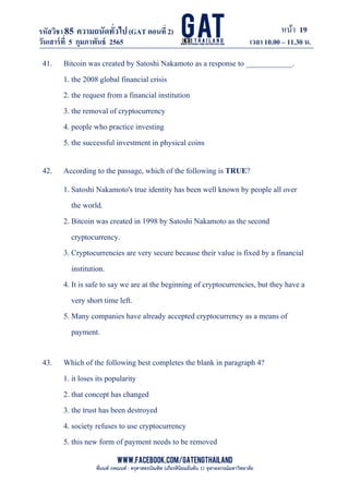 หน้า 19
www.facebook.com/GATEngThailand
พี่นนท์ ภคณนท์ : ครุศาสตรบัณฑิต (เกียรตินิยมอันดับ 1) จุฬาลงกรณ์มหาวิทยาลัย
รหัสวิชา85 ความถนัดทั*วไป(GAT ตอนที# 2)
ที? 2)
วันเสาร์ที# 5 กุมภาพันธ์ 2565 เวลา 10.00 – 11.30 น.
_____________________________________________________________________________________
41. Bitcoin was created by Satoshi Nakamoto as a response to ____________.
1. the 2008 global financial crisis
2. the request from a financial institution
3. the removal of cryptocurrency
4. people who practice investing
5. the successful investment in physical coins
42. According to the passage, which of the following is TRUE?
1. Satoshi Nakamoto's true identity has been well known by people all over
the world.
2. Bitcoin was created in 1998 by Satoshi Nakamoto as the second
cryptocurrency.
3. Cryptocurrencies are very secure because their value is fixed by a financial
institution.
4. It is safe to say we are at the beginning of cryptocurrencies, but they have a
very short time left.
5. Many companies have already accepted cryptocurrency as a means of
payment.
43. Which of the following best completes the blank in paragraph 4?
1. it loses its popularity
2. that concept has changed
3. the trust has been destroyed
4. society refuses to use cryptocurrency
5. this new form of payment needs to be removed
 