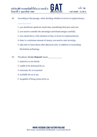 หน้า 20
www.facebook.com/GATEngThailand
พี่นนท์ ภคณนท์ : ครุศาสตรบัณฑิต (เกียรตินิยมอันดับ 1) จุฬาลงกรณ์มหาวิทยาลัย
รหัสวิชา85 ความถนัดทั*วไป(GAT ตอนที# 2)
ที? 2)
วันเสาร์ที# 5 กุมภาพันธ์ 2565 เวลา 10.00 – 11.30 น.
_____________________________________________________________________________________
44. According to the passage, when deciding whether to invest in cryptocurrency,
____________.
1. you should not spend too much time considering their pros and cons
2. you need to consider the advantages and disadvantages carefully
3. you cannot have a risk tolerance to buy or invest in cryptocurrencies
4. there is a minimum amount of money you need to start investing
5. take time to learn about other physical coins, in addition to researching
blockchain technology
45. The phrase 'at our disposal' means ____________.
1. attractive to our family
2. unable to be destroyed by us
3. necessary for us to protect
4. available for us to use
5. incapable of being removed by us
 