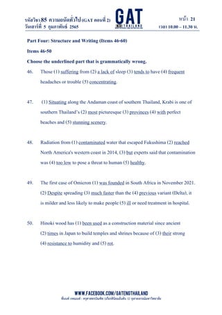 หน้า 21
www.facebook.com/GATEngThailand
พี่นนท์ ภคณนท์ : ครุศาสตรบัณฑิต (เกียรตินิยมอันดับ 1) จุฬาลงกรณ์มหาวิทยาลัย
รหัสวิชา85 ความถนัดทั*วไป(GAT ตอนที# 2)
ที? 2)
วันเสาร์ที# 5 กุมภาพันธ์ 2565 เวลา 10.00 – 11.30 น.
_____________________________________________________________________________________
Part Four: Structure and Writing (Items 46-60)
Items 46-50
Choose the underlined part that is grammatically wrong.
46. Those (1) suffering from (2) a lack of sleep (3) tends to have (4) frequent
headaches or trouble (5) concentrating.
47. (1) Situating along the Andaman coast of southern Thailand, Krabi is one of
southern Thailand’s (2) most picturesque (3) provinces (4) with perfect
beaches and (5) stunning scenery.
48. Radiation from (1) contaminated water that escaped Fukushima (2) reached
North America's western coast in 2014, (3) but experts said that contamination
was (4) too low to pose a threat to human (5) healthy.
49. The first case of Omicron (1) was founded in South Africa in November 2021.
(2) Despite spreading (3) much faster than the (4) previous variant (Delta), it
is milder and less likely to make people (5) ill or need treatment in hospital.
50. Hinoki wood has (1) been used as a construction material since ancient
(2) times in Japan to build temples and shrines because of (3) their strong
(4) resistance to humidity and (5) rot.
 