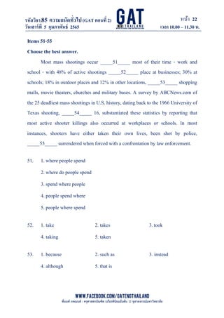 หน้า 22
www.facebook.com/GATEngThailand
พี่นนท์ ภคณนท์ : ครุศาสตรบัณฑิต (เกียรตินิยมอันดับ 1) จุฬาลงกรณ์มหาวิทยาลัย
รหัสวิชา85 ความถนัดทั*วไป(GAT ตอนที# 2)
ที? 2)
วันเสาร์ที# 5 กุมภาพันธ์ 2565 เวลา 10.00 – 11.30 น.
_____________________________________________________________________________________
Items 51-55
Choose the best answer.
Most mass shootings occur _____51_____ most of their time - work and
school - with 48% of active shootings _____52_____ place at businesses; 30% at
schools; 18% in outdoor places and 12% in other locations, _____53_____ shopping
malls, movie theaters, churches and military bases. A survey by ABCNews.com of
the 25 deadliest mass shootings in U.S. history, dating back to the 1966 University of
Texas shooting, _____54_____ 16, substantiated these statistics by reporting that
most active shooter killings also occurred at workplaces or schools. In most
instances, shooters have either taken their own lives, been shot by police,
_____55_____ surrendered when forced with a confrontation by law enforcement.
51. 1. where people spend
2. where do people spend
3. spend where people
4. people spend where
5. people where spend
52. 1. take 2. takes 3.took
4. taking 5. taken
53. 1. because 2. such as 3. instead
4. although 5. that is
 