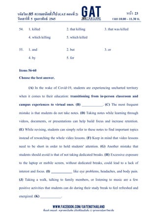 หน้า 23
www.facebook.com/GATEngThailand
พี่นนท์ ภคณนท์ : ครุศาสตรบัณฑิต (เกียรตินิยมอันดับ 1) จุฬาลงกรณ์มหาวิทยาลัย
รหัสวิชา85 ความถนัดทั*วไป(GAT ตอนที# 2)
ที? 2)
วันเสาร์ที# 5 กุมภาพันธ์ 2565 เวลา 10.00 – 11.30 น.
_____________________________________________________________________________________
54. 1. killed 2. that killing 3. that was killed
4. which killing 5. which killed
55. 1. and 2. but 3. or
4. by 5. for
Items 56-60
Choose the best answer.
(A) In the wake of Covid-19, students are experiencing uncharted territory
when it comes to their education: transitioning from in-person classroom and
campus experiences to virtual ones. (B) ____________. (C) The most frequent
mistake is that students do not take notes. (D) Taking notes while learning through
videos, documents, or presentations can help build focus and increase retention.
(E) While revising, students can simply refer to these notes to find important topics
instead of rewatching the whole video lessons. (F) Keep in mind that video lessons
need to be short in order to hold students' attention. (G) Another mistake that
students should avoid is that of not taking dedicated breaks. (H) Excessive exposure
to the laptop or mobile screen, without dedicated breaks, could lead to a lack of
interest and focus. (I) ____________ like eye problems, headaches, and body pain.
(J) Taking a walk, talking to family members, or listening to music are a few
positive activities that students can do during their study break to feel refreshed and
energized. (K) ____________.
 